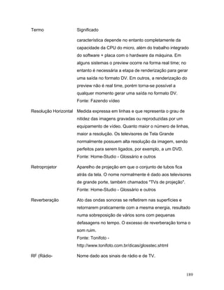 189
Termo Significado
característica depende no entanto completamente da
capacidade da CPU do micro, além do trabalho integrado
do software + placa com o hardware da máquina. Em
alguns sistemas o preview ocorre na forma real time; no
entanto é necessária a etapa de renderização para gerar
uma saída no formato DV. Em outros, a renderização do
preview não é real time, porém torna-se possível a
qualquer momento gerar uma saída no formato DV.
Fonte: Fazendo vídeo
Resolução Horizontal Medida expressa em linhas e que representa o grau de
nitidez das imagens gravadas ou reproduzidas por um
equipamento de vídeo. Quanto maior o número de linhas,
maior a resolução. Os televisores de Tela Grande
normalmente possuem alta resolução da imagem, sendo
perfeitos para serem ligados, por exemplo, a um DVD.
Fonte: Home-Studio - Glossário e outros
Retroprojetor Aparelho de projeção em que o conjunto de tubos fica
atrás da tela. O nome normalmente é dado aos televisores
de grande porte, também chamados "TVs de projeção".
Fonte: Home-Studio - Glossário e outros
Reverberação Ato das ondas sonoras se refletirem nas superfícies e
retornarem praticamente com a mesma energia, resultado
numa sobreposição de vários sons com pequenas
defasagens no tempo. O excesso de reverberação torna o
som ruim.
Fonte: Tonifoto -
http://www.tonifoto.com.br/dicas/glosstec.shtml
RF (Rádio- Nome dado aos sinais de rádio e de TV.
 