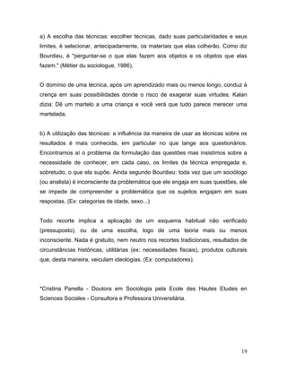 19
a) A escolha das técnicas: escolher técnicas, dado suas particularidades e seus
limites, é selecionar, antecipadamente, os materiais que elas colherão. Como diz
Bourdieu, é "perguntar-se o que elas fazem aos objetos e os objetos que elas
fazem." (Métier du sociologue, 1986).
O domínio de uma técnica, após um aprendizado mais ou menos longo, conduz à
crença em suas possibilidades donde o risco de exagerar suas virtudes. Kalan
dizia: Dê um martelo a uma criança e você verá que tudo parece merecer uma
martelada.
b) A utilização das técnicas: a influência da maneira de usar as técnicas sobre os
resultados é mais conhecida, em particular no que tange aos questionários.
Encontramos aí o problema da formulação das questões mas insistimos sobre a
necessidade de conhecer, em cada caso, os limites da técnica empregada e,
sobretudo, o que ela supõe. Ainda segundo Bourdieu: toda vez que um sociólogo
(ou analista) é inconsciente da problemática que ele engaja em suas questões, ele
se impede de compreender a problemática que os sujeitos engajam em suas
respostas. (Ex: categorias de idade, sexo...)
Todo recorte implica a aplicação de um esquema habitual não verificado
(pressuposto), ou de uma escolha, logo de uma teoria mais ou menos
inconsciente. Nada é gratuito, nem neutro nos recortes tradicionais, resultados de
circunstâncias históricas, utilitárias (ex: necessidades fiscais), produtos culturais
que, desta maneira, veiculam ideologias. (Ex: computadores).
*Cristina Panella - Doutora em Sociologia pela Ecole des Hautes Etudes en
Sciences Sociales - Consultora e Professora Universitária.
 