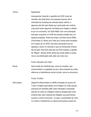 191
Termo Significado
transparente. Quando o aparelho de DVD muda de
camada, ele pode fazer uma pequena pausa, isto é
chamado de mudança de camada (layer switch), e
algumas são tão bem feitas que você pode nem notá-la,
mas pode haver algumas mal feitas que chegam a distraí-
lo por um momento. Um DVD RSDL tem uma coloração
dourada, enquanto um DVD de camada simples tem um
aspecto prateado. Antes de surgir o primeiro disco RSDL
(Terminator 2), filmes com mais de 2 horas eram divididos
em 2 lados de um DVD, isto fazia necessário que se
ejetasse o disco no intervalo e que se reinserisse virando
ele de lado. Nos EUA este tipo de DVD recebeu o apelido
de "flipper". Muitos DVDs deste tipo ainda estão à venda,
mas a sua fabricação está cada vez mais rara.
Fonte: Glossário de Vídeo
Ruído Nome dado às interferências, como os chiados, que
comprometem a qualidade do som. Nos produtos de vídeo,
refere-se a interferência visível na tela, como os chuviscos.
Fonte: Tonifoto
S/N (vídeo) (Signal-To-Noise Ratio ou SNR) indicação do quanto de
"ruído" (imagem granulada) uma imagem de vídeo possui,
expressa em decibéis (dB). Esta indicação é calculada
através do valor da voltagem máxima atingida pelo sinal
dividido pelo valor residual da voltagem que permanece
quando o sinal é removido - ou seja, a quantidade de ruído
no mesmo. Geralmente os valores produzidos situam-se
 