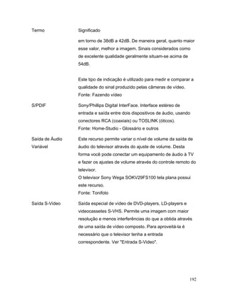 192
Termo Significado
em torno de 38dB a 42dB. De maneira geral, quanto maior
esse valor, melhor a imagem. Sinais considerados como
de excelente qualidade geralmente situam-se acima de
54dB.
Este tipo de indicação é utilizado para medir e comparar a
qualidade do sinal produzido pelas câmeras de vídeo.
Fonte: Fazendo vídeo
S/PDIF Sony/Phillips Digital InterFace. Interface estéreo de
entrada e saída entre dois dispositivos de áudio, usando
conectores RCA (coaxiais) ou TOSLINK (óticos).
Fonte: Home-Studio - Glossário e outros
Saída de Áudio
Variável
Este recurso permite variar o nível de volume da saída de
áudio do televisor através do ajuste de volume. Desta
forma você pode conectar um equipamento de áudio à TV
e fazer os ajustes de volume através do controle remoto do
televisor.
O televisor Sony Wega SOKV29FS100 tela plana possui
este recurso.
Fonte: Tonifoto
Saída S-Video Saída especial de vídeo de DVD-players, LD-players e
videocassetes S-VHS. Permite uma imagem com maior
resolução e menos interferências do que a obtida através
de uma saída de vídeo composto. Para aproveitá-la é
necessário que o televisor tenha a entrada
correspondente. Ver "Entrada S-Video".
 