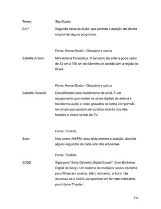 194
Termo Significado
SAP Segundo canal de áudio, que permite a audição do idioma
original de alguns programas.
Fonte: Home-Studio - Glossário e outros
Satellite Antena Mini-Antena Parabólica. O tamanho da antena pode variar
de 42 cm a 150 cm de diâmetro de acordo com a região do
Brasil.
Fonte: Home-Studio - Glossário e outros
Satellite Decoder Decodificador para recebimento de sinal. É um
equipamento que recebe os sinais digitais da antena e
transforma áudio e vídeo gravados na forma comprimida
em sinais que possam ser ouvidos através dos alto-
falantes e vistos na tela da TV.
Fonte: Tonifoto
Scan Nos tuners AM/FM, essa tecla permite a audição, durante
alguns segundos de cada uma das emissoras.
Fonte: Tonifoto
SDDS Sigla para "Sony Dynamic Digital Sound" (Som Dinâmico
Digital da Sony). Um sistema de multiplos canais discretos
para filmes em cinema. Até o momento, a Sony não
anunciou se o SDDS vai aparecer em formato doméstico,
para Home Theater.
 