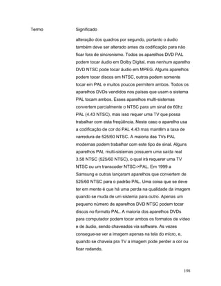 198
Termo Significado
alteração dos quadros por segundo, portanto o áudio
também deve ser alterado antes da codificação para não
ficar fora de sincronismo. Todos os aparelhos DVD PAL
podem tocar áudio em Dolby Digital, mas nenhum aparelho
DVD NTSC pode tocar áudio em MPEG. Alguns aparelhos
podem tocar discos em NTSC, outros podem somente
tocar em PAL e muitos poucos permitem ambos. Todos os
aparelhos DVDs vendidos nos países que usam o sistema
PAL tocam ambos. Esses aparelhos multi-sistemas
convertem parcialmente o NTSC para um sinal de 60hz
PAL (4.43 NTSC), mas isso requer uma TV que possa
trabalhar com esta freqüência. Neste caso o aparelho usa
a codificação de cor do PAL 4.43 mas mantêm a taxa de
varredura de 525/60 NTSC. A maioria das TVs PAL
modernas podem trabalhar com este tipo de sinal. Alguns
aparelhos PAL multi-sistemas possuem uma saída real
3.58 NTSC (525/60 NTSC), o qual irá requerer uma TV
NTSC ou um transcoder NTSC->PAL. Em 1999 a
Samsung e outras lançaram aparelhos que convertem de
525/60 NTSC para o padrão PAL. Uma coisa que se deve
ter em mente é que há uma perda na qualidade da imagem
quando se muda de um sistema para outro. Apenas um
pequeno número de aparelhos DVD NTSC podem tocar
discos no formato PAL. A maioria dos aparelhos DVDs
para computador podem tocar ambos os formatos de vídeo
e de áudio, sendo chaveados via software. As vezes
consegue-se ver a imagem apenas na tela do micro, e,
quando se chaveia pra TV a imagem pode perder a cor ou
ficar rodando.
 