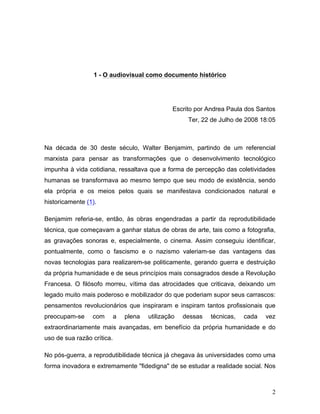 2
1 - O audiovisual como documento histórico
Escrito por Andrea Paula dos Santos
Ter, 22 de Julho de 2008 18:05
Na década de 30 deste século, Walter Benjamim, partindo de um referencial
marxista para pensar as transformações que o desenvolvimento tecnológico
impunha à vida cotidiana, ressaltava que a forma de percepção das coletividades
humanas se transformava ao mesmo tempo que seu modo de existência, sendo
ela própria e os meios pelos quais se manifestava condicionados natural e
historicamente (1).
Benjamim referia-se, então, às obras engendradas a partir da reprodutibilidade
técnica, que começavam a ganhar status de obras de arte, tais como a fotografia,
as gravações sonoras e, especialmente, o cinema. Assim conseguiu identificar,
pontualmente, como o fascismo e o nazismo valeriam-se das vantagens das
novas tecnologias para realizarem-se politicamente, gerando guerra e destruição
da própria humanidade e de seus princípios mais consagrados desde a Revolução
Francesa. O filósofo morreu, vítima das atrocidades que criticava, deixando um
legado muito mais poderoso e mobilizador do que poderiam supor seus carrascos:
pensamentos revolucionários que inspiraram e inspiram tantos profissionais que
preocupam-se com a plena utilização dessas técnicas, cada vez
extraordinariamente mais avançadas, em benefício da própria humanidade e do
uso de sua razão crítica.
No pós-guerra, a reprodutibilidade técnica já chegava às universidades como uma
forma inovadora e extremamente "fidedigna" de se estudar a realidade social. Nos
 