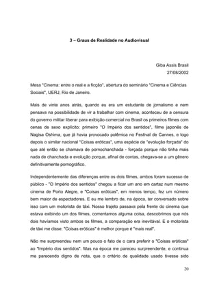 20
3 – Graus de Realidade no Audiovisual
Giba Assis Brasil
27/08/2002
Mesa "Cinema: entre o real e a ficção", abertura do seminário "Cinema e Ciências
Sociais", UERJ, Rio de Janeiro.
Mais de vinte anos atrás, quando eu era um estudante de jornalismo e nem
pensava na possibilidade de vir a trabalhar com cinema, aconteceu de a censura
do governo militar liberar para exibição comercial no Brasil os primeiros filmes com
cenas de sexo explícito: primeiro "O Império dos sentidos", filme japonês de
Nagisa Oshima, que já havia provocado polêmica no Festival de Cannes, e logo
depois o similar nacional "Coisas eróticas", uma espécie de "evolução forçada" do
que até então se chamava de pornochanchada - forçada porque não tinha mais
nada de chanchada e evolução porque, afinal de contas, chegava-se a um gênero
definitivamente pornográfico.
Independentemente das diferenças entre os dois filmes, ambos foram sucesso de
público - "O Império dos sentidos" chegou a ficar um ano em cartaz num mesmo
cinema de Porto Alegre, e "Coisas eróticas", em menos tempo, fez um número
bem maior de espectadores. E eu me lembro de, na época, ter conversado sobre
isso com um motorista de táxi. Nosso trajeto passava pela frente do cinema que
estava exibindo um dos filmes, comentamos alguma coisa, descobrimos que nós
dois havíamos visto ambos os filmes, a comparação era inevitával. E o motorista
de táxi me disse: "Coisas eróticas" é melhor porque é "mais real".
Não me surpreendeu nem um pouco o fato de o cara preferir o "Coisas eróticas"
ao "Império dos sentidos". Mas na época me pareceu surpreendente, e continua
me parecendo digno de nota, que o critério de qualidade usado tivesse sido
 