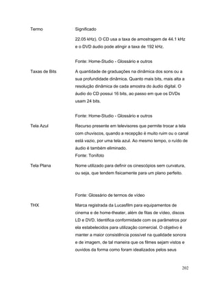 202
Termo Significado
22.05 kHz). O CD usa a taxa de amostragem de 44.1 kHz
e o DVD áudio pode atingir a taxa de 192 kHz.
Fonte: Home-Studio - Glossário e outros
Taxas de Bits A quantidade de graduações na dinâmica dos sons ou a
sua profundidade dinâmica. Quanto mais bits, mais alta a
resolução dinâmica de cada amostra do áudio digital. O
áudio do CD possui 16 bits, ao passo em que os DVDs
usam 24 bits.
Fonte: Home-Studio - Glossário e outros
Tela Azul Recurso presente em televisores que permite trocar a tela
com chuviscos, quando a recepção é muito ruim ou o canal
está vazio, por uma tela azul. Ao mesmo tempo, o ruído de
áudio é também eliminado.
Fonte: Tonifoto
Tela Plana Nome utilizado para definir os cinescópios sem curvatura,
ou seja, que tendem fisicamente para um plano perfeito.
Fonte: Glossário de termos de vídeo
THX Marca registrada da Lucasfilm para equipamentos de
cinema e de home-theater, além de fitas de vídeo, discos
LD e DVD. Identifica conformidade com os parâmetros por
ela estabelecidos para utilização comercial. O objetivo é
manter a maior consistência possível na qualidade sonora
e de imagem, de tal maneira que os filmes sejam vistos e
ouvidos da forma como foram idealizados pelos seus
 
