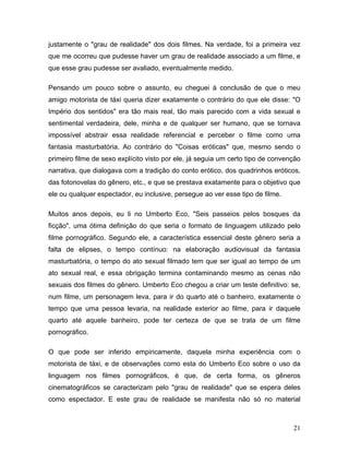 21
justamente o "grau de realidade" dos dois filmes. Na verdade, foi a primeira vez
que me ocorreu que pudesse haver um grau de realidade associado a um filme, e
que esse grau pudesse ser avaliado, eventualmente medido.
Pensando um pouco sobre o assunto, eu cheguei à conclusão de que o meu
amigo motorista de táxi queria dizer exatamente o contrário do que ele disse: "O
Império dos sentidos" era tão mais real, tão mais parecido com a vida sexual e
sentimental verdadeira, dele, minha e de qualquer ser humano, que se tornava
impossível abstrair essa realidade referencial e perceber o filme como uma
fantasia masturbatória. Ao contrário do "Coisas eróticas" que, mesmo sendo o
primeiro filme de sexo explícito visto por ele, já seguia um certo tipo de convenção
narrativa, que dialogava com a tradição do conto erótico, dos quadrinhos eróticos,
das fotonovelas do gênero, etc., e que se prestava exatamente para o objetivo que
ele ou qualquer espectador, eu inclusive, persegue ao ver esse tipo de filme.
Muitos anos depois, eu li no Umberto Eco, "Seis passeios pelos bosques da
ficção", uma ótima definição do que seria o formato de linguagem utilizado pelo
filme pornográfico. Segundo ele, a característica essencial deste gênero seria a
falta de elipses, o tempo contínuo: na elaboração audiovisual da fantasia
masturbatória, o tempo do ato sexual filmado tem que ser igual ao tempo de um
ato sexual real, e essa obrigação termina contaminando mesmo as cenas não
sexuais dos filmes do gênero. Umberto Eco chegou a criar um teste definitivo: se,
num filme, um personagem leva, para ir do quarto até o banheiro, exatamente o
tempo que uma pessoa levaria, na realidade exterior ao filme, para ir daquele
quarto até aquele banheiro, pode ter certeza de que se trata de um filme
pornográfico.
O que pode ser inferido empiricamente, daquela minha experiência com o
motorista de táxi, e de observações como esta do Umberto Eco sobre o uso da
linguagem nos filmes pornográficos, é que, de certa forma, os gêneros
cinematográficos se caracterizam pelo "grau de realidade" que se espera deles
como espectador. E este grau de realidade se manifesta não só no material
 