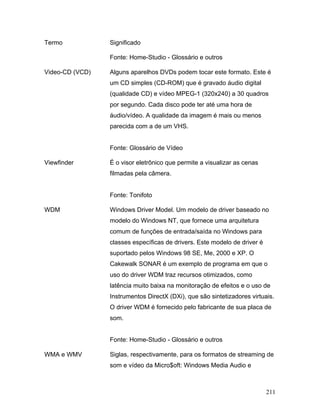 211
Termo Significado
Fonte: Home-Studio - Glossário e outros
Video-CD (VCD) Alguns aparelhos DVDs podem tocar este formato. Este é
um CD simples (CD-ROM) que é gravado áudio digital
(qualidade CD) e vídeo MPEG-1 (320x240) a 30 quadros
por segundo. Cada disco pode ter até uma hora de
áudio/vídeo. A qualidade da imagem é mais ou menos
parecida com a de um VHS.
Fonte: Glossário de Vídeo
Viewfinder É o visor eletrônico que permite a visualizar as cenas
filmadas pela câmera.
Fonte: Tonifoto
WDM Windows Driver Model. Um modelo de driver baseado no
modelo do Windows NT, que fornece uma arquitetura
comum de funções de entrada/saída no Windows para
classes específicas de drivers. Este modelo de driver é
suportado pelos Windows 98 SE, Me, 2000 e XP. O
Cakewalk SONAR é um exemplo de programa em que o
uso do driver WDM traz recursos otimizados, como
latência muito baixa na monitoração de efeitos e o uso de
Instrumentos DirectX (DXi), que são sintetizadores virtuais.
O driver WDM é fornecido pelo fabricante de sua placa de
som.
Fonte: Home-Studio - Glossário e outros
WMA e WMV Siglas, respectivamente, para os formatos de streaming de
som e vídeo da Micro$oft: Windows Media Audio e
 