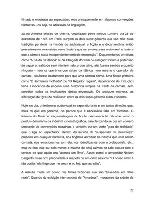 22
filmado e mostrado ao espectador, mas principalmente em algumas convenções
narrativas - ou seja, na utilização da linguagem.
Já na primeira sessão de cinema, organizada pelos irmãos Lumière dia 28 de
dezembro de 1895 em Paris, surgem os dois super-gêneros que vão criar duas
tradições paralelas na história do audiovisual: a ficção e o documentário, então
precariamente entendidos como "tudo o que se encena para a câmara" e "tudo o
que a câmara capta independentemente de encenação". Documentários primitivos
como "A Saída da fábrica" ou "A Chegada do trem na estação" tinham a pretensão
de captar a realidade sem interferir nela, o que talvez até fizesse sentido enquanto
ninguém - nem os operários que saíam da fábrica, nem mesmo o operador da
câmara - soubesse exatamente para que uma câmara servia. Uma ficção primitiva
como "O Jardineiro molhado" (ou "O Regador regado", dependendo da tradução)
tinha a inocência de encenar uma historinha simples na frente da câmara, sem
perceber todas as implicações dessa encenação. De qualquer maneira, as
diferenças de "grau de realidade" entre os dois super-gêneros eram evidentes.
Hoje em dia, o fenômeno audiovisual se expandiu tanto e em tantas direções que,
mais do que em gêneros, me parece que é necessário falar em formatos. O
formato do filme de longa-metragem de ficção permanece há décadas como o
produto dominante da indústria cinematográfica, caracterizando-se por um número
crescente de convenções narrativas e também por um certo "grau de realidade"
que o liga ao espectador. Dentro do acordo da "suspensão da descrença"
presente em qualquer narrativa, nós fingimos acreditar na história que está sendo
contada, nos emocionamos com ela, nos identificamos com o protagonista, etc.,
mas no final nós (ou pelo menos a maioria de nós) saímos da sala escura com a
certeza de que aquilo era "apenas um filme". Assim como o compositor Nelson
Sargento disse com propriedade a respeito de um outro assunto: "O nosso amor é
tão bonito / ela finge que me ama / e eu finjo que acredito".
A relação muda um pouco nos filmes ficcionais que são "baseados em fatos
reais". Quando da exibição internacional de "Amadeus", moradores da cidade de
 