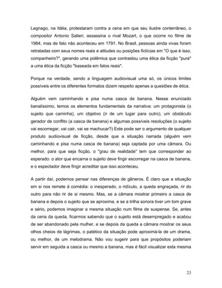 23
Legnago, na Itália, protestaram contra a cena em que seu ilustre conterrâneo, o
compositor Antonio Salieri, assassina o rival Mozart, o que ocorre no filme de
1984, mas de fato não aconteceu em 1791. No Brasil, pessoas ainda vivas foram
retratadas com seus nomes reais e atitudes ou posições fictícias em "O que é isso,
companheiro?", gerando uma polêmica que contrastou uma ética da ficção "pura"
a uma ética da ficção "baseada em fatos reais".
Porque na verdade, sendo a linguagem audiovisual uma só, os únicos limites
possíveis entre os diferentes formatos dizem respeito apenas a questões de ética.
Alguém vem caminhando e pisa numa casca de banana. Nesse enunciado
banalíssimo, temos os elementos fundamentais da narrativa: um protagonista (o
sujeito que caminha), um objetivo (ir de um lugar para outro), um obstáculo
gerador de conflito (a casca de banana) e algumas possíveis resoluções (o sujeito
vai escorregar, vai cair, vai se machucar?) Este pode ser o argumento de qualquer
produto audiovisual de ficção, desde que a situação narrada (alguém vem
caminhando e pisa numa casca de banana) seja captada por uma câmara. Ou
melhor, para que seja ficção, o "grau de realidade" tem que corresponder ao
esperado: o ator que encarna o sujeito deve fingir escorregar na casca de banana,
e o espectador deve fingir acreditar que isso aconteceu.
A partir daí, podemos pensar nas diferenças de gêneros. É claro que a situação
em si nos remete à comédia: o inesperado, o ridículo, a queda engraçada, rir do
outro para não rir de si mesmo. Mas, se a câmara mostrar primeiro a casca de
banana e depois o sujeito que se aproxima, e se a trilha sonora tiver um tom grave
e sério, podemos imaginar a mesma situação num filme de suspense. Se, antes
da cena da queda, ficarmos sabendo que o sujeito está desempregado e acabou
de ser abandonado pela mulher, e se depois da queda a câmara mostrar os seus
olhos cheios de lágrimas, o patético da situação pode aproximá-la de um drama,
ou melhor, de um melodrama. Não vou sugerir para que propósitos poderiam
servir em seguida a casca ou mesmo a banana, mas é fácil visualizar esta mesma
 