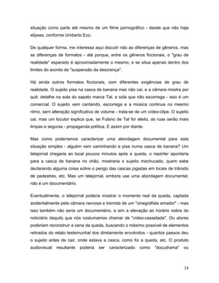 24
situação como parte até mesmo de um filme pornográfico - desde que não haja
elipses, conforme Umberto Eco.
De qualquer forma, me interessa aqui discutir não as diferenças de gêneros, mas
as diferenças de formatos - até porque, entre os gêneros ficcionais, o "grau de
realidade" esperado é aproximadamente o mesmo, e se situa apenas dentro dos
limites do acordo de "suspensão da descrença".
Há ainda outros formatos ficcionais, com diferentes exigências de grau de
realidade. O sujeito pisa na casca de banana mas não cai, e a câmara mostra por
quê: detalhe na sola do sapato marca Tal, a sola que não escorrega - isso é um
comercial. O sujeito vem cantando, escorrega e a música continua no mesmo
ritmo, sem alteração significativa de volume - trata-se de um vídeo-clipe. O sujeito
cai, mas um locutor explica que, se Fulano de Tal for eleito, as ruas serão mais
limpas e seguras - propaganda política. E assim por diante.
Mas como poderíamos caracterizar uma abordagem documental para esta
situação simples - alguém vem caminhando e pisa numa casca de banana? Um
telejornal chegaria ao local poucos minutos após a queda, o repórter apontaria
para a casca de banana no chão, mostraria o sujeito machucado, quem sabe
declarando alguma coisa sobre o perigo das cascas jogadas em locais de trânsito
de pedestres, etc. Mas um telejornal, embora use uma abordagem documental,
não é um documentário.
Eventualmente, o telejornal poderia mostrar o momento real da queda, captada
acidentalmente pela câmara nervosa e tremida de um "cinegrafista amador" - mas
isso também não seria um documentário, e sim a elevação ao horário nobre do
noticiário daquilo que nós costumamos chamar de "vídeo-cassetada". Ou atores
poderiam reconstruir a cena da queda, buscando o máximo possível de elementos
retirados do relato testemunhal dos diretamente envolvidos - quantos passos deu
o sujeito antes de cair, onde estava a casca, como foi a queda, etc. O produto
audiovisual resultante poderia ser caracterizado como "docudrama" ou
 