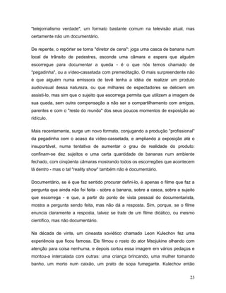 25
"telejornalismo verdade", um formato bastante comum na televisão atual, mas
certamente não um documentário.
De repente, o repórter se torna "diretor de cena": joga uma casca de banana num
local de trânsito de pedestres, esconde uma câmara e espera que alguém
escorregue para documentar a queda - é o que nós temos chamado de
"pegadinha", ou a vídeo-cassetada com premeditação. O mais surpreendente não
é que alguém numa emissora de tevê tenha a idéia de realizar um produto
audiovisual dessa natureza, ou que milhares de espectadores se deliciem em
assisti-lo, mas sim que o sujeito que escorrega permita que utilizem a imagem de
sua queda, sem outra compensação a não ser o compartilhamento com amigos,
parentes e com o "resto do mundo" dos seus poucos momentos de exposição ao
ridículo.
Mais recentemente, surge um novo formato, conjugando a produção "profissional"
da pegadinha com o acaso da vídeo-cassetada, e ampliando a exposição até o
insuportável, numa tentativa de aumentar o grau de realidade do produto:
confinam-se dez sujeitos e uma certa quantidade de bananas num ambiente
fechado, com cinqüenta câmaras mostrando todos os escorregões que acontecem
lá dentro - mas o tal "reality show" também não é documentário.
Documentário, se é que faz sentido procurar defini-lo, é apenas o filme que faz a
pergunta que ainda não foi feita - sobre a banana, sobre a casca, sobre o sujeito
que escorrega - e que, a partir do ponto de vista pessoal do documentarista,
mostra a pergunta sendo feita, mas não dá a resposta. Sim, porque, se o filme
enuncia claramente a resposta, talvez se trate de um filme didático, ou mesmo
científico, mas não documentário.
Na década de vinte, um cineasta soviético chamado Leon Kulechov fez uma
experiência que ficou famosa. Ele filmou o rosto do ator Msojukine olhando com
atenção para coisa nenhuma, e depois cortou essa imagem em vários pedaços e
montou-a intercalada com outras: uma criança brincando, uma mulher tomando
banho, um morto num caixão, um prato de sopa fumegante. Kulechov então
 