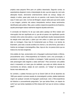 26
projetou esse pequeno filme para um público desavisado. Segundo consta, os
espectadores elogiaram muito a interpretação do ator, que era capaz de, com sutis
alterações faciais, demonstrar enternecimento diante da criança, desejo em
relação à mulher, pesar pela morte de um parente e até mesmo fome frente à
sopa. É claro que o ator, na hora da filmagem, sequer sabia para que seria usada
a sua imagem, portanto não estava interpretando nenhum deses sentimentos
identificados pelo público. Mas, para o público original da experiência de Kulechov,
aquele personagem estava realmente reagindo àqueles estímulos.
A conclusão de Kulechov foi de que cada plano (pedaço de filme rodado sem
interrupção) não tem significado em si, que ele só passa a ter significado quando
montado entre outros dois planos, e que este significado resulta necessariamente
da relação entre cada plano, o plano que vem antes e o plano que vem depois
dele na montagem. Essa tese foi fundamental para os filmes e as teorias de
Eisenstein, para toda a escola soviética de cinema e, de certa forma, para toda a
história da montagem cinematográfica. Mas, hoje em dia, me parece óbvio que se
tratava de uma tese exagerada.
Uma platéia de hoje, acostumada com a linguagem audiovisual desde a infância,
provavelmente veria o filme-experiência de Kulechov como uma provocação, e
perceberia a intenção, mas também a montagem: "estão querendo me dizer que
este personagem está reagindo a estes estímulos". Para convencer uma platéia
atual, é necessário um maior grau de realidade, que pode ser obtido através de
movimentos de câmara, edição de som coerente, um "código" de expressões
faciais mais elaborado, etc.
Ao contrário, a platéia francesa que foi ao Grand Café em 28 de dezembro de
1895 para assistir à primeira sessão do cinematógrafo Lumiére, platéia totalmente
virgem de qualquer conceito de linguagem audiovisual, veria o filme-experiência
de Kulechov e provavelmente perguntaria: "por que tantos filmes, um depois do
outro? por que tantas repetições do filme desse ator? por que só vemos a cabeça
dele?"
 