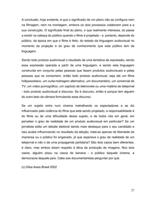 27
A conclusão, hoje evidente, é que o significado de um plano não se configura nem
na filmagem, nem na montagem, embora os dois processos colaborem para a a
sua construção. O significado final do plano, o que realmente interessa, só passa
a existir na cabeça do público quando o filme é projetado - e, portanto, depende do
público, da época em que o filme é feito, do estado da linguagem audiovisual no
momento da projeção e do grau de conhecimento que este público tem da
linguagem.
Sendo todo produto audiovisual o resultado de uma tentativa de expressão, sendo
essa expressão operada a partir de uma linguagem, e sendo esta linguagem
construída em conjunto pelas pessoas que fazem produtos audiovisuais e pelas
pessoas que os consomem, então todo produto audiovisual, seja ele um filme
hollywoodiano, um curta-metragem alternativo, um documentário, um comercial de
TV, um vídeo pornográfico, um capítulo de telenovela ou uma matéria de telejornal
- todo produto audiovisual é discurso. Se é discurso, então é porque tem alguém
do outro lado da câmara formulando esse discurso.
Se um sujeito entra num cinema metralhando os espectadores e se diz
influenciado pela violência do filme que está sendo projetado, a responsabilidade é
do filme ou de uma dificuldade desse sujeito, e de todos nós em geral, em
perceber o grau de realidade de um produto audiovisual em particular? Se um
jornalista edita um debate eleitoral dando mais destaque para o seu candidato e
isso acaba influenciando no resultado da eleição, trata-se apenas de liberdade de
imprensa ou o público foi enganado, já que esperava o grau de realidade de um
telejornal e não o de uma propaganda partidária? São dois casos bem diferentes,
é claro, mas ambos dizem respeito à ética da produção de imagens. Nos dois
casos, alguém pisou na casca de banana - o público daquele cinema, a
democracia daquele país. Cabe aos documentaristas perguntar por quê.
(c) Giba Assis Brasil 2002
 
