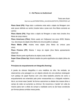 28
4 – Os Planos no Audiovisual
Texto sem Autor
http://ccre.up.pt/CFM/MATERIAL_AULAS/AULA8/TEXTO_PRINCIPIOS1.pdf
Plano Geral (PG): Pega todo o ambiente onde está o objeto da filmagem com
este pouco definido ao centro (mostra toda a praia com Ana Maria correndo ao
centro)
Plano Aberto (PA): Pega todo o objeto da filmagem e nada mais (mostra Ana
Maria de corpo inteiro)
Plano Americano (PAm): Muito usado em Hollywood nos anos 40/50, Mostra
+ou- dois terços do objeto (Ana Maria de cima do joelho à cabeça)
Plano Médio (PM): mostra meio objeto (Ana Maria da cintura para
cima)
Plano Próximo (PP): Mostra 1 terço do objeto (Ana Maria apresentando
telejornal)
Close: Mostra parte significativa do objeto (rosto de AM)
Super Close (Close Up): Mostra detalhe de parte significativa do objeto (olhos de
AM)
Princípios do enquadramento em fotografia (framing)
A janela da câmara fotográfica é uma metáfora do olho. Na verdade, se
observarmos uma paisagem ou um objecto através de uma abertura rectangular
num pedaço de papel ficamos com uma ideia bastante próxima de como o
enquadramento era entendido pelo pintor renascentista ou o fotógrafo moderno.
Isto é, ao mover essa “janela” de forma a aproximar ou afastar dos nossos olhos o
campo de visão vai aumentar ou diminuir. Se movermos a “janela” em volta do
mesmo plano tem o efeito de compor a realidade como se ela fosse constituída
por formas planas contidas nessa janela.
 