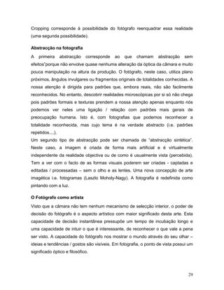 29
Cropping corresponde à possibilidade do fotógrafo reenquadrar essa realidade
(uma segunda possibilidade).
Abstracção na fotografia
A primeira abstracção corresponde ao que chamam abstracção sem
efeitos”porque não envolve quase nenhuma alteração da óptica da câmara e muito
pouca manipulação na altura da produção. O fotógrafo, neste caso, utiliza plano
próximos, ângulos invulgares ou fragmentos originais de totalidades conhecidas. A
nossa atenção é dirigida para padrões que, embora reais, não são facilmente
reconhecidos. No entanto, descobrir realidades microscópicas por si só não chega
pois padrões formais e texturas prendem a nossa atenção apenas enquanto nós
podemos ver neles uma ligação / relação com padrões mais gerais de
preocupação humana. Isto é, com fotografias que podemos reconhecer a
totalidade reconhecida, mas cujo tema é na verdade abstracto (i.e. padrões
repetidos....).
Um segundo tipo de abstracção pode ser chamada de “abstracção sintética”.
Neste caso, a imagem é criada de forma mais artificial e é virtualmente
independente da realidade objectiva ou de como é usualmente vista (percebida).
Tem a ver com o facto de as formas visuais poderem ser criadas - captadas e
editadas / processadas – sem o olho e as lentes. Uma nova concepção de arte
imagética i.e. fotogramas (Laszlo Moholy-Nagy). A fotografia é redefinida como
pintando com a luz.
O Fotógrafo como artista
Visto que a câmara não tem nenhum mecanismo de selecção interior, o poder de
decisão do fotógrafo é o aspecto artístico com maior significado desta arte. Esta
capacidade de decisão instantânea pressupõe um tempo de incubação longo e
uma capacidade de intuir o que é interessante, de reconhecer o que vale a pena
ser visto. A capacidade do fotógrafo nos mostrar o mundo através do seu olhar –
ideias e tendências / gostos são visíveis. Em fotografia, o ponto de vista possui um
significado óptico e filosófico.
 