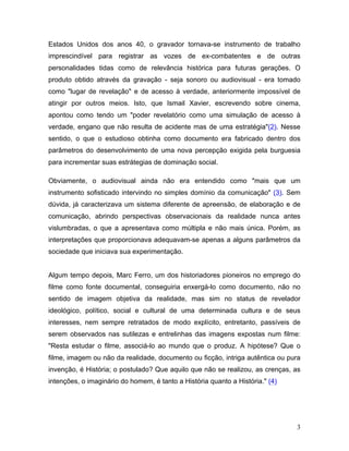 3
Estados Unidos dos anos 40, o gravador tornava-se instrumento de trabalho
imprescindível para registrar as vozes de ex-combatentes e de outras
personalidades tidas como de relevância histórica para futuras gerações. O
produto obtido através da gravação - seja sonoro ou audiovisual - era tomado
como "lugar de revelação" e de acesso à verdade, anteriormente impossível de
atingir por outros meios. Isto, que Ismail Xavier, escrevendo sobre cinema,
apontou como tendo um "poder revelatório como uma simulação de acesso à
verdade, engano que não resulta de acidente mas de uma estratégia"(2). Nesse
sentido, o que o estudioso obtinha como documento era fabricado dentro dos
parâmetros do desenvolvimento de uma nova percepção exigida pela burguesia
para incrementar suas estrátegias de dominação social.
Obviamente, o audiovisual ainda não era entendido como "mais que um
instrumento sofisticado intervindo no simples domínio da comunicação" (3). Sem
dúvida, já caracterizava um sistema diferente de apreensão, de elaboração e de
comunicação, abrindo perspectivas observacionais da realidade nunca antes
vislumbradas, o que a apresentava como múltipla e não mais única. Porém, as
interpretações que proporcionava adequavam-se apenas a alguns parâmetros da
sociedade que iniciava sua experimentação.
Algum tempo depois, Marc Ferro, um dos historiadores pioneiros no emprego do
filme como fonte documental, conseguiria enxergá-lo como documento, não no
sentido de imagem objetiva da realidade, mas sim no status de revelador
ideológico, político, social e cultural de uma determinada cultura e de seus
interesses, nem sempre retratados de modo explícito, entretanto, passíveis de
serem observados nas sutilezas e entrelinhas das imagens expostas num filme:
"Resta estudar o filme, associá-lo ao mundo que o produz. A hipótese? Que o
filme, imagem ou não da realidade, documento ou ficção, intriga autêntica ou pura
invenção, é História; o postulado? Que aquilo que não se realizou, as crenças, as
intenções, o imaginário do homem, é tanto a História quanto a História." (4)
 