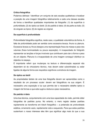 30
Crítica fotográfica
Podemos delinear / identificar um conjunto de seis escalas qualitativas e localizar
a posição de uma imagem fotográfica relativamente a cada uma dessas escalas
de forma a identificar qualidades importantes da fotografia: (1) da superfície à
profundidade; (2) do óptico ao táctil; (3) do padrão à ideia; (4) da parte ao todo; (5)
do singular ao típico; (6) do registo ao original.
Da superfície à profundidade
Profundidade fotográfica significa, neste caso, a qualidade volumétrica da forma. A
falta de profundidade pode ser sentida como excessiva leveza, finura ou planura.
Excessiva leveza ou finura designa uma representação fraca da massa e peso dos
volumes (fraca luminosidade ou pouca exposição). A incapacidade do fotógrafo
representar as tenções e forças invisíveis que contribuem para dar a forma e peso
de um objecto. Planura é a incapacidade de uma imagem conseguir distribuir os
objectos no espaço.
É importante referir que mudanças na textura e diferenciação espacial não
dependem só do virtuosismo técnico, mas devem estar subordinadas ou estar
ligadas de alguma forma aos requisitos cognitivos e emotivos da imagem.
Do óptico ao táctil
As propriedades tácteis de uma boa fotografia devem ser apreendidas como o
resultado de um processo ocular: devem ser fotográficos na sua origem. É
necessário uma exposição e luz que permita dar o necessário detalhe óptico à
imagem de formas a que esta sugira a textura e peso necessários.
Do padrão à ideia
Uma boa técnica, conjuntamente com uma boa capacidade de visão, permite obter
fotografias de padrões puros. No entanto, o mero registo destes padrões
rapidamente se transforma em kitsch fotográfico – a pretensão de profundidade
estética, ornamento vazio, rapidamente visto e esquecido. Para que estes padrões
sustenham o nosso interesse eles têm que significar algo mais do que a sua
 
