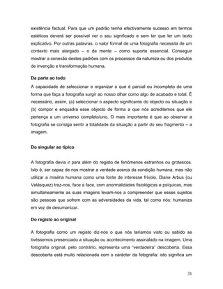 31
existência factual. Para que um padrão tenha efectivamente sucesso em termos
estéticos deverá ser possível ver o seu significado e sem ter que ler um texto
explicativo. Por outras palavras, o valor formal de uma fotografia necessita de um
contexto mais alargado – o da mente – como suporte essencial. Conseguir
mostrar a conexão destes padrões com os processos da natureza ou dos produtos
de invenção e transformação humana.
Da parte ao todo
A capacidade de seleccionar e organizar o que é parcial ou incompleto de uma
forma que faça a fotografia surgir ao nosso olhar como algo de acabado e total. É
necessário, assim, (a) seleccionar o aspecto significante do objecto ou situação e
(b) compor e enquadra esse objecto de forma a que nós acreditemos que ele
pertença a um universo completo/uno. O mais importante é que ao observar a
fotografia se consiga sentir a totalidade da situação a partir do seu fragmento – a
imagem.
Do singular ao típico
A fotografia devia ir para além do registo de fenómenos estranhos ou grotescos.
Isto é, ser capaz de nos mostrar a verdade acerca da condição humana, mas não
utilizar a miséria humana como uma fonte de interesse frívolo. Diane Arbus (ou
Velásquez) traz-nos, face a face, com anormalidades fisiológicas e psíquicas, mas
simultaneamente as suas imagens levam-nos a compreender que esses sujeitos
são pessoas que sofrem com as adversidades da vida, tal como nós: humaniza
em vez de desumanizar.
Do registo ao original
A fotografia como um registo diz-nos o que nós teríamos visto ou sabido se
tivéssemos presenciado a situação ou acontecimento assinalado na imagem. Uma
fotografia original, pelo contrário, representa uma “verdadeira” descoberta. Essa
descoberta está muito relacionada com o carácter da fotografia: isto significa um
 