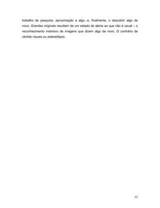 32
trabalho de pesquisa, aproximação a algo...e, finalmente, o descobrir algo de
novo. Grandes originais resultam de um estado de alerta ao que não é usual – o
reconhecimento instintivo de imagens que dizem algo de novo. O contrário de
clichés visuais ou estereótipos.
 