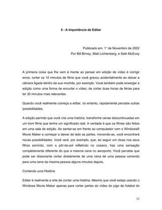 33
5 - A Importância de Editar
Publicado em: 1° de Novembro de 2002
Por Bill Birney, Matt Lichtenberg, e Seth McEvoy
A primeira coisa que lhe vem à mente ao pensar em edição de vídeo é corrigir
erros; cortar os 10 minutos de filme que você gravou acidentalmente ao deixar a
câmera ligada dentro da sua mochila, por exemplo. Você também pode enxergar a
edição como uma forma de encurtar o vídeo; de cortar duas horas de férias para
ter 30 minutos mais relevantes.
Quando você realmente começa a editar, no entanto, rapidamente percebe outras
possibilidades.
A edição permite que você crie uma história, transforme cenas descontinuadas em
um bom filme que tenha um significado real. A verdade é que os filmes são feitos
em uma sala de edição. Ao sentar-se em frente ao computador com o Windows®
Movie Maker e começar a deixar de lado as partes, movendo-as, você encontrará
novas possibilidades. Você verá, por exemplo, que, ao seguir um close nos seus
filhos sorrindo, com o pôr-do-sol refletindo no oceano, traz uma sensação
completamente diferente do que a mesma cena no aeroporto. Você percebe que
pode ser dissonante cortar diretamente de uma cena de uma pessoa correndo
para uma cena da mesma pessoa alguns minutos depois.
Contando uma História
Editar é realmente a arte de contar uma história. Mesmo que você esteja usando o
Windows Movie Maker apenas para cortar partes do vídeo do jogo de futebol do
 