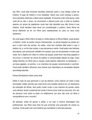 34
seu filho, você está tomando decisões editoriais sobre o que deseja contar da
história. O jogo de futebol é uma realidade. Assim que você começa a gravar,
toma decisões editoriais e altera essa realidade. O local de onde você grava, onde
você dá ou não o zoom, se movimenta a câmera junto com a bola ou focaliza
apenas um grupo de jogadores—tudo isso são decisões que dão forma à sua
história. Você também deve levar em consideração o público. Deve filmar de
forma diferente se for um filme para adolescentes ou para os seus avós
assistirem.
Se você pega o filme inteiro do jogo e o edita depois no Movie Maker, pode ajustar
a história: cortar as partes menos interessantes, os piores ângulos as partes em
que o outro time faz pontos. Ao editar, você tem controle total sobre o que o
público vê, e, no fim das contas, o que ele pensa e sente. Você pode criar histórias
educativas, que promovam trabalho em equipe, que una as pessoas e mude suas
vidas. Se o objetivo do vídeo é o treino da equipe, pode focar nas boas jogadas e
nos erros, e remover as cenas do público e comemoração depois do jogo. Caso
esteja fazendo um filme para a equipe, pode apenas selecionar os destaques —
as boas jogadas, os pontos, e os membros da equipe comemorando e sorrindo.
Você pode também adicionar uma música que intensifique as sensações daquilo
que deseja abordar.
Filmes Domésticos Vistos como Arte
Editar é mais do que aprimorar o uso da câmera, como colocar um tripé e mais
iluminação. Editar permite que você torne uma simples câmera em um dispositivo
de produção de filmes. Isso pode mudar muito a sua maneira de pensar sobre
uma câmera, tendo o potencial de mudar a forma como você se comunica. Em vez
de escrever uma carta ou fazer um telefonema, por que não criar um filme e
compartilhá-lo com o mundo?
Ao planejar, antes de gravar e editar, e ao usar a mesma abordagem dos
profissionais, seu filme será mais do que somente uma gravação de coisas ou
eventos. Você pode criar uma história que sensibilize a vida das pessoas.
 