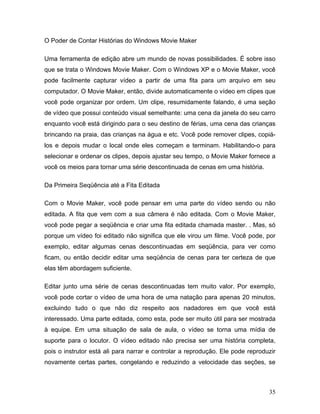 35
O Poder de Contar Histórias do Windows Movie Maker
Uma ferramenta de edição abre um mundo de novas possibilidades. É sobre isso
que se trata o Windows Movie Maker. Com o Windows XP e o Movie Maker, você
pode facilmente capturar vídeo a partir de uma fita para um arquivo em seu
computador. O Movie Maker, então, divide automaticamente o vídeo em clipes que
você pode organizar por ordem. Um clipe, resumidamente falando, é uma seção
de vídeo que possui conteúdo visual semelhante: uma cena da janela do seu carro
enquanto você está dirigindo para o seu destino de férias, uma cena das crianças
brincando na praia, das crianças na água e etc. Você pode remover clipes, copiá-
los e depois mudar o local onde eles começam e terminam. Habilitando-o para
selecionar e ordenar os clipes, depois ajustar seu tempo, o Movie Maker fornece a
você os meios para tornar uma série descontinuada de cenas em uma história.
Da Primeira Seqüência até a Fita Editada
Com o Movie Maker, você pode pensar em uma parte do vídeo sendo ou não
editada. A fita que vem com a sua câmera é não editada. Com o Movie Maker,
você pode pegar a seqüência e criar uma fita editada chamada master. . Mas, só
porque um vídeo foi editado não significa que ele virou um filme. Você pode, por
exemplo, editar algumas cenas descontinuadas em seqüência, para ver como
ficam, ou então decidir editar uma seqüência de cenas para ter certeza de que
elas têm abordagem suficiente.
Editar junto uma série de cenas descontinuadas tem muito valor. Por exemplo,
você pode cortar o vídeo de uma hora de uma natação para apenas 20 minutos,
excluindo tudo o que não diz respeito aos nadadores em que você está
interessado. Uma parte editada, como esta, pode ser muito útil para ser mostrada
à equipe. Em uma situação de sala de aula, o vídeo se torna uma mídia de
suporte para o locutor. O vídeo editado não precisa ser uma história completa,
pois o instrutor está ali para narrar e controlar a reprodução. Ele pode reproduzir
novamente certas partes, congelando e reduzindo a velocidade das seções, se
 