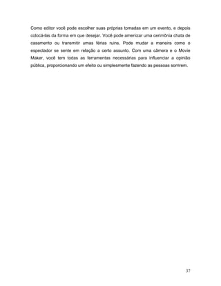 37
Como editor você pode escolher suas próprias tomadas em um evento, e depois
colocá-las da forma em que desejar. Você pode amenizar uma cerimônia chata de
casamento ou transmitir umas férias ruins. Pode mudar a maneira como o
espectador se sente em relação a certo assunto. Com uma câmera e o Movie
Maker, você tem todas as ferramentas necessárias para influenciar a opinião
pública, proporcionando um efeito ou simplesmente fazendo as pessoas sorrirem.
 