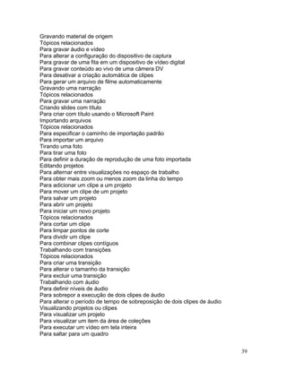 39
Gravando material de origem
Tópicos relacionados
Para gravar áudio e vídeo
Para alterar a configuração do dispositivo de captura
Para gravar de uma fita em um dispositivo de vídeo digital
Para gravar conteúdo ao vivo de uma câmera DV
Para desativar a criação automática de clipes
Para gerar um arquivo de filme automaticamente
Gravando uma narração
Tópicos relacionados
Para gravar uma narração
Criando slides com título
Para criar com título usando o Microsoft Paint
Importando arquivos
Tópicos relacionados
Para especificar o caminho de importação padrão
Para importar um arquivo
Tirando uma foto
Para tirar uma foto
Para definir a duração de reprodução de uma foto importada
Editando projetos
Para alternar entre visualizações no espaço de trabalho
Para obter mais zoom ou menos zoom da linha do tempo
Para adicionar um clipe a um projeto
Para mover um clipe de um projeto
Para salvar um projeto
Para abrir um projeto
Para iniciar um novo projeto
Tópicos relacionados
Para cortar um clipe
Para limpar pontos de corte
Para dividir um clipe
Para combinar clipes contíguos
Trabalhando com transições
Tópicos relacionados
Para criar uma transição
Para alterar o tamanho da transição
Para excluir uma transição
Trabalhando com áudio
Para definir níveis de áudio
Para sobrepor a execução de dois clipes de áudio
Para alterar o período de tempo de sobreposição de dois clipes de áudio
Visualizando projetos ou clipes
Para visualizar um projeto
Para visualizar um item da área de coleções
Para executar um vídeo em tela inteira
Para saltar para um quadro
 