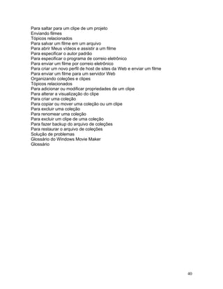 40
Para saltar para um clipe de um projeto
Enviando filmes
Tópicos relacionados
Para salvar um filme em um arquivo
Para abrir Meus vídeos e assistir a um filme
Para especificar o autor padrão
Para especificar o programa de correio eletrônico
Para enviar um filme por correio eletrônico
Para criar um novo perfil de host de sites da Web e enviar um filme
Para enviar um filme para um servidor Web
Organizando coleções e clipes
Tópicos relacionados
Para adicionar ou modificar propriedades de um clipe
Para alterar a visualização do clipe
Para criar uma coleção
Para copiar ou mover uma coleção ou um clipe
Para excluir uma coleção
Para renomear uma coleção
Para excluir um clipe de uma coleção
Para fazer backup do arquivo de coleções
Para restaurar o arquivo de coleções
Solução de problemas
Glossário do Windows Movie Maker
Glossário
 