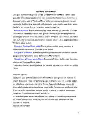 41
Windows Movie Maker
Este guia é uma introdução ao uso do Microsoft Windows Movie Maker. Neste
guia, são fornecidos procedimentos para executar tarefas comuns. As instruções
descrevem como usar o Windows Movie Maker com os comandos dos menus;
entretanto, é útil lembrar que você pode executar várias tarefas usando as teclas
de atalho e o mouse. O guia contém os seguintes tópicos:
Primeiros passos. Fornece informações sobre a tecnologia na qual o Windows
Movie Maker é baseado e dicas para gravar o melhor áudio e vídeo possíveis.
Essa seção também define as áreas da tela do Windows Movie Maker, os atalhos
para aumentar a eficiência, os diferentes tipos de arquivos e as opções padrão do
Windows Movie Maker.
Usando o Windows Movie Maker Fornece informações sobre conceitos e
procedimentos para usar o Windows Movie Maker.
Solução de problemas. Fornece sugestões para solucionar problemas comuns
que podem surgir durante o uso do Windows Movie Maker.
Glossário do Windows Movie Maker. Fornece definições de termos e conceitos
relativos ao Windows Movie Maker.
Observação Este software baseia-se em parte no trabalho do Independent JPEG
Group.
Primeiros passos
Você pode usar o Microsoft Windows Movie Maker para gravar um material de
origem de áudio e vídeo e importar arquivos de origem, que, em seguida, podem
ser editados e organizados para criar filmes. As possibilidades de criação de
filmes são limitadas somente pela sua imaginação. Por exemplo, você pode criar
filmes para difundir notícias, entreter, vender produtos, comunicar mensagens
comerciais ou possibilitar o ensino a distância.
Você também pode assistir seus filmes no computador, enviá-los para pessoas
por correio eletrônico ou enviá-los para um servidor Web de modo que eles
possam ser exibidos.
Tópicos relacionados
 