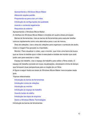 42
Apresentando o Windows Movie Maker
Alterando opções padrão.
Preparando-se para criar um vídeo
Introdução às configurações de qualidade
Usando o conteúdo legalmente
Requisitos do sistema
Apresentando o Windows Movie Maker
A interface do Windows Movie Maker é dividida em quatro áreas principais:
Barras de ferramentas. Use as barras de ferramentas para executar tarefas
comuns rapidamente como uma alternativa para o uso de menus.
Área de coleções. Use a área de coleções para organizar o conteúdo de áudio,
vídeo e imagem fixa gravado ou importado.
Monitor. Para visualizar o vídeo, use o monitor, que inclui uma barra de busca
que se move à medida que o vídeo é executado e botões de monitor que você
pode usar para executar o vídeo.
Espaço de trabalho. Use o espaço de trabalho para editar o filme criado. O
espaço de trabalho consiste em duas visualizações, storyboard e linha do tempo,
que fornecem duas perspectivas para a criação de um filme.
A figura a seguir ilustra as áreas do Windows Movie Maker mencionadas neste
guia.
Tópicos relacionados
Introdução às barras de ferramentas
Introdução à área de coleções
Introdução ao monitor
Introdução ao espaço de trabalho
Usando teclas de atalho
Introdução aos tipos de arquivos
Sobre o Windows Media Technologies
Introdução às barras de ferramentas
 