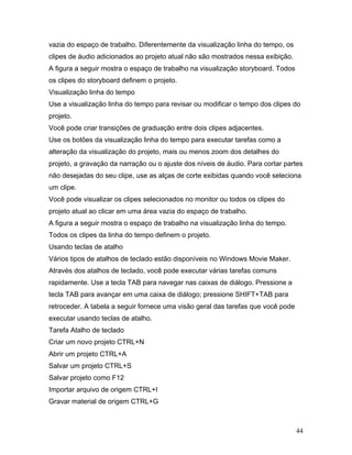 44
vazia do espaço de trabalho. Diferentemente da visualização linha do tempo, os
clipes de áudio adicionados ao projeto atual não são mostrados nessa exibição.
A figura a seguir mostra o espaço de trabalho na visualização storyboard. Todos
os clipes do storyboard definem o projeto.
Visualização linha do tempo
Use a visualização linha do tempo para revisar ou modificar o tempo dos clipes do
projeto.
Você pode criar transições de graduação entre dois clipes adjacentes.
Use os botões da visualização linha do tempo para executar tarefas como a
alteração da visualização do projeto, mais ou menos zoom dos detalhes do
projeto, a gravação da narração ou o ajuste dos níveis de áudio. Para cortar partes
não desejadas do seu clipe, use as alças de corte exibidas quando você seleciona
um clipe.
Você pode visualizar os clipes selecionados no monitor ou todos os clipes do
projeto atual ao clicar em uma área vazia do espaço de trabalho.
A figura a seguir mostra o espaço de trabalho na visualização linha do tempo.
Todos os clipes da linha do tempo definem o projeto.
Usando teclas de atalho
Vários tipos de atalhos de teclado estão disponíveis no Windows Movie Maker.
Através dos atalhos de teclado, você pode executar várias tarefas comuns
rapidamente. Use a tecla TAB para navegar nas caixas de diálogo. Pressione a
tecla TAB para avançar em uma caixa de diálogo; pressione SHIFT+TAB para
retroceder. A tabela a seguir fornece uma visão geral das tarefas que você pode
executar usando teclas de atalho.
Tarefa Atalho de teclado
Criar um novo projeto CTRL+N
Abrir um projeto CTRL+A
Salvar um projeto CTRL+S
Salvar projeto como F12
Importar arquivo de origem CTRL+I
Gravar material de origem CTRL+G
 