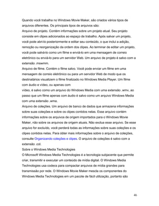 46
Quando você trabalha no Windows Movie Maker, são criados vários tipos de
arquivos diferentes. Os principais tipos de arquivos são:
Arquivo de projeto. Contém informações sobre um projeto atual. Seu projeto
consiste em clipes adicionados ao espaço de trabalho. Após salvar um projeto,
você pode abri-lo posteriormente e editar seu conteúdo, o que inclui a adição,
remoção ou reorganização da ordem dos clipes. Ao terminar de editar um projeto,
você pode salvá-lo como um filme e enviá-lo em uma mensagem de correio
eletrônico ou enviá-lo para um servidor Web. Um arquivo de projeto é salvo com a
extensão .mswmm.
Arquivo de filme. Contém o filme salvo. Você pode enviar um filme em uma
mensagem de correio eletrônico ou para um servidor Web de modo que os
destinatários visualizem o filme finalizado no Windows Media Player. Um filme
com áudio e vídeo, ou apenas com
vídeo, é salvo como um arquivo do Windows Media com uma extensão .wmv, ao
passo que um filme apenas com áudio é salvo como um arquivo Windows Media
com uma extensão .wma.
Arquivo de coleções. Um arquivo de banco de dados que armazena informações
sobre suas coleções e sobre os clipes contidos nelas. Esse arquivo contém
informações sobre os arquivos de origem importados para o Windows Movie
Maker, não sobre os arquivos de origem atuais. Não exclua esse arquivo. Se esse
arquivo for excluído, você perderá todas as informações sobre suas coleções e os
clipes contidos nelas. Para obter mais informações sobre o arquivo de coleções,
consulte Organizando coleções e clipes. O arquivo de coleções é salvo com a
extensão .col.
Sobre o Windows Media Technologies
O Microsoft Windows Media Technologies é a tecnologia subjacente que permite
criar, transmitir e executar um conteúdo de mídia digital. O Windows Media
Technologies usa codecs para compactar arquivos de mídia grandes para
transmissão por rede. O Windows Movie Maker mescla os componentes do
Windows Media Technologies em um pacote de fácil utilização, portanto são
 