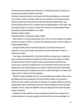 47
necessárias poucas etapas para converter um material de origem em filmes que
outras pessoas podem assistir e aproveitar.
Os filmes criados são salvos como arquivos do Windows Media com a extensão
.wmv (vídeo e áudio ou apenas vídeo) ou com a extensão .wma (apenas áudio).
Os filmes podem ser vistos através do Microsoft Windows Media Player, que
funciona basicamente como um televisor para os telespectadores. Para obter mais
informações sobre como obter a versão mais recente do Windows Media Player,
consulte o site WindowsMedia.com na Web.
Alterando opções padrão.
Você pode alterar as seguintes opções padrão:
Autor padrão. O nome da pessoa que criou o filme. O nome é exibido por padrão
quando você salva um filme; o nome do autor aparece quando o filme é exibido no
Windows Media Player.
Duração padrão da foto importada (segundos). O período de tempo, em
segundos, em que uma imagem fixa aparece quando você importa o clipe e o
adiciona ao projeto.
Criar clipes automaticamente. Você pode escolher se deseja usar a criação de
clipe quando grava material de origem ou importa arquivos de origem. A criação
de clipe divide seu vídeo em clipes menores e gerenciados mais facilmente
sempre que um quadro completamente novo é detectado. Marque essa caixa de
seleção para criar clipes sempre que um quadro inteiramente novo for detectado;
desmarque essa caixa de seleção para exibir o material de origem ou o arquivo de
origem como um clipe na área de coleções.
Redefinir caixas de diálogo de aviso. Use esse botão para redefinir várias caixas
de diálogo de aviso que aparecem no Windows Movie Maker. Por exemplo, é
exibido um aviso quando você exclui um clipe de uma coleção. Marque a caixa de
seleção Não avisar novamente para que as caixas de diálogo de aviso não sejam
exibidas no futuro. Clique em Redefinir caixas de diálogo de aviso para ver esses
avisos novamente.
Opções de correio eletrônico. Use esse botão para selecionar o programa de
correio eletrônico a ser usado quando você enviar filmes em uma mensagem de
 