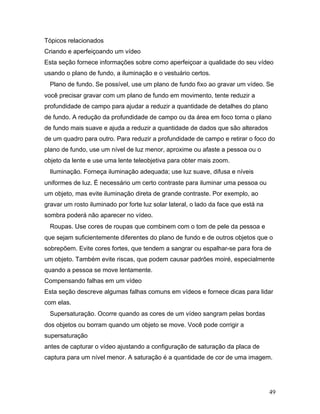 49
Tópicos relacionados
Criando e aperfeiçoando um vídeo
Esta seção fornece informações sobre como aperfeiçoar a qualidade do seu vídeo
usando o plano de fundo, a iluminação e o vestuário certos.
Plano de fundo. Se possível, use um plano de fundo fixo ao gravar um vídeo. Se
você precisar gravar com um plano de fundo em movimento, tente reduzir a
profundidade de campo para ajudar a reduzir a quantidade de detalhes do plano
de fundo. A redução da profundidade de campo ou da área em foco torna o plano
de fundo mais suave e ajuda a reduzir a quantidade de dados que são alterados
de um quadro para outro. Para reduzir a profundidade de campo e retirar o foco do
plano de fundo, use um nível de luz menor, aproxime ou afaste a pessoa ou o
objeto da lente e use uma lente teleobjetiva para obter mais zoom.
Iluminação. Forneça iluminação adequada; use luz suave, difusa e níveis
uniformes de luz. É necessário um certo contraste para iluminar uma pessoa ou
um objeto, mas evite iluminação direta de grande contraste. Por exemplo, ao
gravar um rosto iluminado por forte luz solar lateral, o lado da face que está na
sombra poderá não aparecer no vídeo.
Roupas. Use cores de roupas que combinem com o tom de pele da pessoa e
que sejam suficientemente diferentes do plano de fundo e de outros objetos que o
sobrepõem. Evite cores fortes, que tendem a sangrar ou espalhar-se para fora de
um objeto. Também evite riscas, que podem causar padrões moiré, especialmente
quando a pessoa se move lentamente.
Compensando falhas em um vídeo
Esta seção descreve algumas falhas comuns em vídeos e fornece dicas para lidar
com elas.
Supersaturação. Ocorre quando as cores de um vídeo sangram pelas bordas
dos objetos ou borram quando um objeto se move. Você pode corrigir a
supersaturação
antes de capturar o vídeo ajustando a configuração de saturação da placa de
captura para um nível menor. A saturação é a quantidade de cor de uma imagem.
 