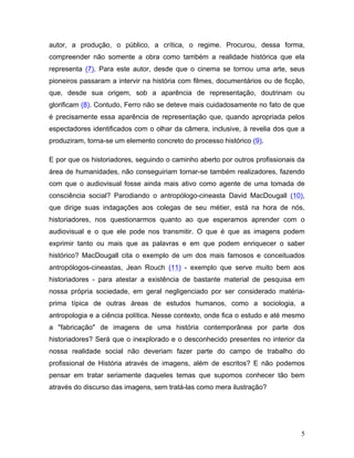 5
autor, a produção, o público, a crítica, o regime. Procurou, dessa forma,
compreender não somente a obra como também a realidade histórica que ela
representa (7). Para este autor, desde que o cinema se tornou uma arte, seus
pioneiros passaram a intervir na história com filmes, documentários ou de ficção,
que, desde sua origem, sob a aparência de representação, doutrinam ou
glorificam (8). Contudo, Ferro não se deteve mais cuidadosamente no fato de que
é precisamente essa aparência de representação que, quando apropriada pelos
espectadores identificados com o olhar da câmera, inclusive, à revelia dos que a
produziram, torna-se um elemento concreto do processo histórico (9).
E por que os historiadores, seguindo o caminho aberto por outros profissionais da
área de humanidades, não conseguiriam tornar-se também realizadores, fazendo
com que o audiovisual fosse ainda mais ativo como agente de uma tomada de
consciência social? Parodiando o antropólogo-cineasta David MacDougall (10),
que dirige suas indagações aos colegas de seu métier, está na hora de nós,
historiadores, nos questionarmos quanto ao que esperamos aprender com o
audiovisual e o que ele pode nos transmitir. O que é que as imagens podem
exprimir tanto ou mais que as palavras e em que podem enriquecer o saber
histórico? MacDougall cita o exemplo de um dos mais famosos e conceituados
antropólogos-cineastas, Jean Rouch (11) - exemplo que serve muito bem aos
historiadores - para atestar a existência de bastante material de pesquisa em
nossa própria sociedade, em geral negligenciado por ser considerado matéria-
prima típica de outras áreas de estudos humanos, como a sociologia, a
antropologia e a ciência política. Nesse contexto, onde fica o estudo e até mesmo
a "fabricação" de imagens de uma história contemporânea por parte dos
historiadores? Será que o inexplorado e o desconhecido presentes no interior da
nossa realidade social não deveriam fazer parte do campo de trabalho do
profissional de História através de imagens, além de escritos? E não podemos
pensar em tratar seriamente daqueles temas que supomos conhecer tão bem
através do discurso das imagens, sem tratá-las como mera ilustração?
 