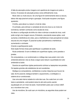 50
A falta de saturação produz imagens com aparência de imagens em preto e
branco. O excesso de saturação produz cores artificialmente vivas.
Muito claro ou muito escuro. Se uma figura for extremamente clara ou escura,
talvez não seja possível corrigir a gravação. Você pode recuperar uma figura
ajustando:
O brilho, para elevar ou reduzir o nível de vídeo.
O contraste, para otimizar a variedade de tons de cinza ou os níveis de
luminância, também conhecido como escala de cinza.
Ao elevar a configuração de brilho do vídeo e otimizar a escala de cinza, você
pode corrigir uma imagem escura. Entretanto, executando essas ações, você
aumenta a interferência do vídeo, pois a interferência é mais perceptível em áreas
escuras de uma imagem. É possível ocultar parcialmente a interferência
aumentando o contraste.
Criando e aperfeiçoando áudio
Esta seção fornece dicas para aperfeiçoar a qualidade de áudio.
Ruído ambiental. O som é refletido em superfícies rígidas, como paredes e
janelas.
Os computadores, o ar condicionado e o tráfego das ruas podem criar ruído
ambiental adicional. Use as dicas a seguir para reduzir a quantidade de ruído
ambiental no áudio:
Suavize as superfícies rígidas pendurando cortinas ou tapeçarias nas paredes.
Os tapetes grandes são abafadores de som excelentes.
Desligue os computadores, ventiladores e outras máquinas que houver da
sala. Se for possível, desligue também o aquecimento, a ventilação e o
sistema de ar condicionado.
Use uma sala interna isolada do ruído das ruas. Se a sala tiver um ruído
baixo e persistente, você poderá reduzi-lo até certo ponto usando
equalização em um mixer de áudio. Você também pode usar a chave rolloff,
se o microfone tiver uma.
Uso de microfone. Se você usar um microfone, as seguintes dicas podem ser
úteis:
 