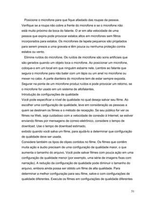 51
Posicione o microfone para que fique afastado das roupas da pessoa.
Verifique se a roupa não cobre a frente do microfone e se o microfone não
está muito próximo da boca do falante. O ar em alta velocidade de uma
pessoa que expira pode provocar estalos altos em microfones sem filtros
incorporados para estalos. Os microfones de lapela pequenos são projetados
para serem presos a uma gravata e têm pouca ou nenhuma proteção contra
estalos ou vento.
Elimine ruídos do microfone. Os ruídos de microfone são sons artificiais que
são gerados quando um objeto toca o microfone. Ao posicionar um microfone,
coloque-o em um local em que ninguém esbarre nele. Lembre ao falante que
segura o microfone para não bater com um lápis ou um anel no microfone ou
mexer no cabo. A parte dianteira do microfone tem de estar sempre exposta.
Segurar na ponta de um microfone produz ruídos e pode provocar um retorno, se
o microfone for usado em um sistema de altofalantes.
Introdução às configurações de qualidade
Você pode especificar o nível de qualidade no qual deseja salvar seu filme. Ao
escolher uma configuração de qualidade, leve em consideração as pessoas a
quem se destinam os filmes e o método de recepção. Se seu público for ver os
filmes na Web, seja cuidadoso com a velocidade de conexão à Internet; se estiver
enviando filmes por mensagens de correio eletrônico, considere o tempo de
download. Use o tempo de download estimado,
exibido quando você salva um filme, para ajudá-lo a determinar que configuração
de qualidade deve ser usada.
Considere também os tipos de clipes contidos no filme. Os filmes que contêm
muita ação e áudio precisam de uma configuração de qualidade maior, o que
aumenta o tamanho do arquivo. Você pode salvar filmes com pouca ação em uma
configuração de qualidade menor (por exemplo, uma série de imagens fixas com
narração). A redução da configuração de qualidade pode diminuir o tamanho do
arquivo, embora ainda possa ser obtido um filme de alta qualidade. Para
determinar a melhor configuração para seu filme, salve-o com configurações de
qualidade diferentes. Execute os filmes em configurações de qualidade diferentes
 