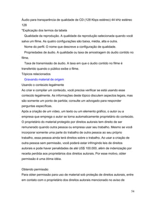 54
Áudio para transparência de qualidade de CD (128 Kbps estéreo) 44 kHz estéreo
128
*Explicação dos termos da tabela
Qualidade da reprodução. A qualidade da reprodução selecionada quando você
salva um filme. As quatro configurações são baixa, média, alta e outra.
Nome do perfil. O nome que descreve a configuração de qualidade.
Propriedades de áudio. A qualidade ou taxa de amostragem do áudio contido no
filme.
Taxa de transmissão de áudio. A taxa em que o áudio contido no filme é
transferido quando o público exibe o filme.
Tópicos relacionados
Gravando material de origem
Usando o conteúdo legalmente
Ao criar e compilar um conteúdo, você precisa verificar se está usando esse
conteúdo legalmente. As informações deste tópico discutem aspectos legais, mas
são somente um ponto de partida; consulte um advogado para responder
perguntas específicas.
Após a criação de um vídeo, um texto ou um elemento gráfico, o autor ou a
empresa que emprega o autor se torna automaticamente proprietário do conteúdo.
O proprietário do material protegido por direitos autorais tem direito de ser
remunerado quando outra pessoa ou empresa usar seu trabalho. Mesmo se você
incorporar somente uma parte do trabalho de outra pessoa ao seu próprio
trabalho, essa pessoa ainda terá direitos sobre o trabalho. Ao usar a criação de
outra pessoa sem permissão, você poderá estar infringindo leis de direitos
autorais e pode haver penalidades de até US$ 100.000, além de indenização por
receita perdida aos proprietários dos direitos autorais. Por esse motivo, obter
permissão é uma ótima idéia.
Obtendo permissão
Para obter permissão para uso de material sob proteção de direitos autorais, entre
em contato com o proprietário dos direitos autorais mencionado no aviso de
 