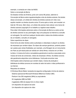 56
exemplo, o conteúdo em vídeo da NASA.
Sobre a convenção de Berna
Os Estados Unidos da América, junto com outros 96 países, aderiram à
Convenção de Berna sobre regulamentações e leis de direitos autorais. No âmbito
dessa convenção, um artista tem direitos de direitos autorais em vida e seu
espólio mantém os direitos durante outros 75 anos após a morte, sem exceder um
total de 100 anos. Além disso, um artista não precisa mais colocar uma marca de
direitos autorais (copyright) © no trabalho ou registrar esse trabalho.
Para obter informações adicionais sobre a Convenção de Berna ou sobre as leis
de direitos autorais no seu país/região, faça uma pesquisa na Internet ou consulte
um advogado. Se você tiver qualquer dúvida sobre o status dos direitos autorais
de um trabalho, consulte um advogado.
Sobre repertórios de clipes
Outra forma de obter direitos sobre audioclipes e videoclipes é adquirir os direitos
de empresas que vendem clipes. Os clipes são sempre genéricos, portanto podem
ser usados para várias finalidades; por exemplo, uma filmagem de um monumento
em Paris ao pôr-dosol pode ser exibida em vários filmes, inclusive em um filme
turístico. A música de fundo e sonoplástica geralmente é escrita e executada como
música de fundo de comerciais, vídeos de empresas e filmes. Os efeitos sonoros
são geralmente adquiridos como bibliotecas. Você pode encontrar mais
informações sobre empresas que vendem clipes, música de produção e
bibliotecas de efeitos sonoros em revistas do setor de áudio e vídeo profissional e
na Internet.
Requisitos do sistema
O Windows Movie Maker necessita da seguinte configuração mínima de sistema:
Sistema operacional Microsoft Windows Millennium Edition (ME)
Pentium II de 300 megahertz (MHz) ou equivalente
64 megabytes (MB) de RAM
2 gigabytes (GB) de espaço livre no disco rígido
Um dispositivo de captura de áudio
Um dispositivo de captura de vídeo
 
