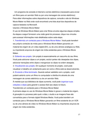 57
Um programa de conexão à Internet e correio eletrônico (necessário para enviar
um filme para um servidor Web ou por uma mensagem de correio eletrônico)
Para obter informações sobre dispositivos de captura, consulte o site do Windows
Movie Maker na Web onde você encontrará uma lista atual dos dispositivos de
captura testados na Microsoft.
Usando o Windows Movie Maker
O uso do Windows Movie Maker para criar filmes envolve algumas etapas simples.
As etapas a seguir fornecem uma visão geral do processo; clique nos vínculos
para acessar informações mais detalhadas sobre cada etapa.
1. Transferindo um conteúdo para o Windows Movie Maker. Você pode transferir
seu próprio conteúdo de mídia para o Windows Movie Maker gravando um
material de origem de um vídeo digital (DV), ou de uma câmera analógica ou Web,
ou importando arquivos de origem de mídia existentes para o Windows Movie
Maker.
2. Editando seu projeto. Um projeto é essencialmente um rascunho do seu filme.
Você pode adicionar clipes a um projeto, excluir partes não desejadas dos clipes,
adicionar transições entre clipes e reorganizar os clipes na ordem desejada.
3. Visualizando seu projeto. Em qualquer momento do projeto, você pode
visualizar o trabalho em andamento para ver como o filme está se desenvolvendo.
4. Enviando o filme terminado. Quando estiver satisfeito com o projeto, você
poderá salvá-lo como um filme no computador e distribuí-lo através de uma
mensagem de correio eletrônico ou de um servidor Web.
À medida que sua biblioteca de clipes aumenta, você pode organizar suas
coleções e clipes para garantir o acesso fácil aos clipes no futuro.
Transferindo um conteúdo para o Windows Movie Maker
A primeira etapa no uso do Windows Movie Maker é gravar o material de origem.
A gravação é o processo pelo qual o vídeo, o áudio e as imagens fixas são
convertidos para o formato digital Windows Media. Você pode transferir um
conteúdo para o Windows Movie Maker gravando um filme existente de um VCR
ou de uma câmera de vídeo no Windows Movie Maker ou importando arquivos de
origem de mídia existentes.
 