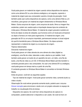 58
Você pode gravar um material de origem usando vários dispositivos de captura,
como uma câmera DV ou uma câmera analógica e, em seguida, copiando o
material de origem para seu computador usando a função de gravação. Você
também pode usar outros dispositivos de captura, como uma câmera Web ou um
microfone, para gravar um material de origem diretamente no Windows Movie
Maker. Outros arquivos de origem, como arquivos de áudio, filme ou imagem fixa
existentes, podem ser usados após a importação desses tipos de conteúdo de
mídia para o Windows Movie Maker. O material de origem gravado é exibido em
forma de clipes na área de coleções, que funciona como um local para armazenar
os clipes e fornece um meio para organizá-los. O material de origem, uma
gravação de DV ou um arquivo importado, permanecerá sempre no local original
do qual foi transferido para o Windows Movie Maker. Os clipes somente
representam o material de origem ou os arquivos de origem.
Tópicos relacionados
Gravando material de origem
Você pode gravar um vídeo através de uma câmera de vídeo (digital ou
analógica), uma fita de vídeo, televisão a cabo, aberta ou por satélite. Você
também pode gravar um áudio de um aparelho de som, um rádio, uma fita de
áudio, uma fita de vídeo ou um CD. O Windows Movie Maker permite transferir o
conteúdo gravado para o seu computador. Ao usar uma câmera DV ou analógica,
você pode gravar em tempo real ou a partir de uma fita.
O conteúdo gravado no Windows Movie Maker é convertido no formato Windows
Media.
Antes de gravar, você tem as seguintes opções:
Tipo de material de origem. Você pode gravar somente vídeo, somente áudio ou
vídeo e áudio.
Observação Se você estiver gravando somente áudio, poderá usar o recurso
Gravar narração para sincronizar o áudio com um projeto colocado no espaço de
trabalho na visualização linha do tempo.
Dispositivo de captura. Se você tiver vários dispositivos de captura no
computador, poderá selecionar o dispositivo a ser usado. Se você só tiver um
 