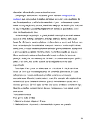 59
dispositivo, ele será selecionado automaticamente.
Configuração de qualidade. Você deve gravar na maior configuração de
qualidade que o dispositivo de captura consegue gerenciar, pois a qualidade do
seu filme depende da qualidade do material de origem. Lembre-se que, quanto
maior a configuração de qualidade, maior será o espaço necessário para o arquivo
no seu computador. Essa configuração também controla a qualidade de vídeo
vista na visualização do clipe.
Limite de tempo de gravação. A gravação será interrompida automaticamente
quando o limite de tempo transcorrer. O tempo padrão é definido como duas
horas. Se não houver espaço suficiente no disco rígido, o tempo será definido com
base na configuração de qualidade e no espaço detectado no disco rígido do seu
computador. Se você não selecionar um tempo de gravação máximo, acompanhe
a gravação para que possa interrompê-la no momento desejado. Se a opção
Gerar arquivo automaticamente estiver selecionada e o limite de tempo de
gravação se esgotar, um novo arquivo de filme com um nome de arquivo genérico
(isto é, Fita1.wmv, Fita 2.wmv e assim por diante) será criado no local
especificado.
Criar clipes. Para gravar um vídeo, opte por criar clipes. A criação de clipes
divide um vídeo que você está gravando em tamanhos gerenciáveis. Se você
selecionar esse recurso, será criado um clipe sempre que um quadro
completamente diferente for detectado no vídeo. Por exemplo, são criados clipes
quando você liga a câmera de vídeo ou quando você alterna da pausa para o
início da gravação. Se você optar por não criar clipes, o vídeo se tornará um clipe.
Quando as opções corresponderem às suas necessidades, você estará pronto
para gravar
Tópicos relacionados
Para gravar áudio e vídeo
1. No menu Arquivo, clique em Gravar.
2. Na lista Gravar, clique no tipo de material de origem a ser gravado.
 