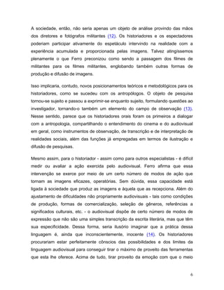6
A sociedade, então, não seria apenas um objeto de análise provindo das mãos
dos diretores e fotógrafos militantes (12). Os historiadores e os espectadores
poderiam participar ativamente do espetáculo intervindo na realidade com a
experiência acumulada e proporcionada pelas imagens. Talvez atingíssemos
plenamente o que Ferro preconizou como sendo a passagem dos filmes de
militantes para os filmes militantes, englobando também outras formas de
produção e difusão de imagens.
Isso implicaria, contudo, novos posicionamentos teóricos e metodológicos para os
historiadores, como se sucedeu com os antropólogos. O objeto de pesquisa
tornou-se sujeito e passou a exprimir-se enquanto sujeito, formulando questões ao
investigador, tornando-o também um elemento do campo de observação (13).
Nesse sentido, parece que os historiadores orais foram os primeiros a dialogar
com a antropologia, compartilhando o entendimento do cinema e do audiovisual
em geral, como instrumentos de observação, de transcrição e de interpretação de
realidades sociais, além das funções já empregadas em termos de ilustração e
difusão de pesquisas.
Mesmo assim, para o historiador - assim como para outros especialistas - é difícil
medir ou avaliar a ação exercida pelo audiovisual. Ferro afirma que essa
intervenção se exerce por meio de um certo número de modos de ação que
tornam as imagens eficazes, operatórias. Sem dúvida, essa capacidade está
ligada à sociedade que produz as imagens e àquela que as recepciona. Além do
ajustamento de dificuldades não propriamente audiovisuais - tais como condições
de produção, formas de comercialização, seleção de gêneros, referências a
significados culturais, etc. - o audiovisual dispõe de certo número de modos de
expressão que não são uma simples transcrição da escrita literária, mas que têm
sua especificidade. Dessa forma, seria ilusório imaginar que a prática dessa
linguagem é, ainda que inconscientemente, inocente (14). Os historiadores
procurariam estar perfeitamente cônscios das possibilidades e dos limites da
linguagem audiovisual para conseguir tirar o máximo de proveito das ferramentas
que esta lhe oferece. Acima de tudo, tirar proveito da emoção com que o meio
 