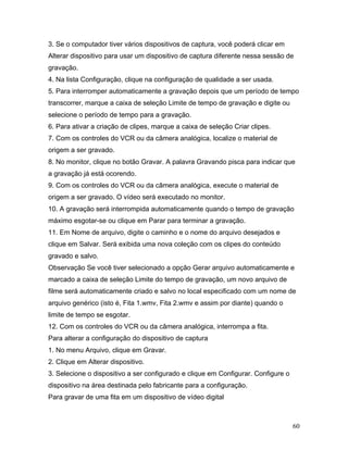 60
3. Se o computador tiver vários dispositivos de captura, você poderá clicar em
Alterar dispositivo para usar um dispositivo de captura diferente nessa sessão de
gravação.
4. Na lista Configuração, clique na configuração de qualidade a ser usada.
5. Para interromper automaticamente a gravação depois que um período de tempo
transcorrer, marque a caixa de seleção Limite de tempo de gravação e digite ou
selecione o período de tempo para a gravação.
6. Para ativar a criação de clipes, marque a caixa de seleção Criar clipes.
7. Com os controles do VCR ou da câmera analógica, localize o material de
origem a ser gravado.
8. No monitor, clique no botão Gravar. A palavra Gravando pisca para indicar que
a gravação já está ocorendo.
9. Com os controles do VCR ou da câmera analógica, execute o material de
origem a ser gravado. O vídeo será executado no monitor.
10. A gravação será interrompida automaticamente quando o tempo de gravação
máximo esgotar-se ou clique em Parar para terminar a gravação.
11. Em Nome de arquivo, digite o caminho e o nome do arquivo desejados e
clique em Salvar. Será exibida uma nova coleção com os clipes do conteúdo
gravado e salvo.
Observação Se você tiver selecionado a opção Gerar arquivo automaticamente e
marcado a caixa de seleção Limite do tempo de gravação, um novo arquivo de
filme será automaticamente criado e salvo no local especificado com um nome de
arquivo genérico (isto é, Fita 1.wmv, Fita 2.wmv e assim por diante) quando o
limite de tempo se esgotar.
12. Com os controles do VCR ou da câmera analógica, interrompa a fita.
Para alterar a configuração do dispositivo de captura
1. No menu Arquivo, clique em Gravar.
2. Clique em Alterar dispositivo.
3. Selecione o dispositivo a ser configurado e clique em Configurar. Configure o
dispositivo na área destinada pelo fabricante para a configuração.
Para gravar de uma fita em um dispositivo de vídeo digital
 
