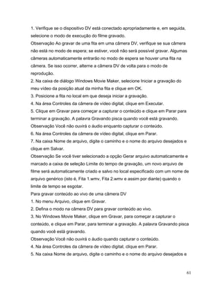 61
1. Verifique se o dispositivo DV está conectado apropriadamente e, em seguida,
selecione o modo de execução do filme gravado.
Observação Ao gravar de uma fita em uma câmera DV, verifique se sua câmera
não está no modo de espera; se estiver, você não será possível gravar. Algumas
câmeras automaticamente entrarão no modo de espera se houver uma fita na
câmera. Se isso ocorrer, alterne a câmera DV de volta para o modo de
reprodução.
2. Na caixa de diálogo Windows Movie Maker, selecione Iniciar a gravação do
meu vídeo da posição atual da minha fita e clique em OK.
3. Posicione a fita no local em que deseja iniciar a gravação.
4. Na área Controles da câmera de vídeo digital, clique em Executar.
5. Clique em Gravar para começar a capturar o conteúdo e clique em Parar para
terminar a gravação. A palavra Gravando pisca quando você está gravando.
Observação Você não ouvirá o áudio enquanto capturar o conteúdo.
6. Na área Controles da câmera de vídeo digital, clique em Parar.
7. Na caixa Nome de arquivo, digite o caminho e o nome do arquivo desejados e
clique em Salvar.
Observação Se você tiver selecionado a opção Gerar arquivo automaticamente e
marcado a caixa de seleção Limite do tempo de gravação, um novo arquivo de
filme será automaticamente criado e salvo no local especificado com um nome de
arquivo genérico (isto é, Fita 1.wmv, Fita 2.wmv e assim por diante) quando o
limite de tempo se esgotar.
Para gravar conteúdo ao vivo de uma câmera DV
1. No menu Arquivo, clique em Gravar.
2. Defina o modo na câmera DV para gravar conteúdo ao vivo.
3. No Windows Movie Maker, clique em Gravar, para começar a capturar o
conteúdo, e clique em Parar, para terminar a gravação. A palavra Gravando pisca
quando você está gravando.
Observação Você não ouvirá o áudio quando capturar o conteúdo.
4. Na área Controles da câmera de vídeo digital, clique em Parar.
5. Na caixa Nome de arquivo, digite o caminho e o nome do arquivo desejados e
 