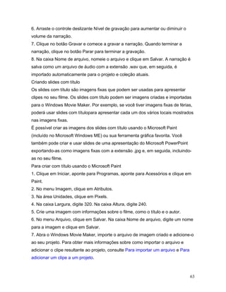 63
6. Arraste o controle deslizante Nível de gravação para aumentar ou diminuir o
volume da narração.
7. Clique no botão Gravar e comece a gravar a narração. Quando terminar a
narração, clique no botão Parar para terminar a gravação.
8. Na caixa Nome de arquivo, nomeie o arquivo e clique em Salvar. A narração é
salva como um arquivo de áudio com a extensão .wav que, em seguida, é
importado automaticamente para o projeto e coleção atuais.
Criando slides com título
Os slides com título são imagens fixas que podem ser usadas para apresentar
clipes no seu filme. Os slides com título podem ser imagens criadas e importadas
para o Windows Movie Maker. Por exemplo, se você tiver imagens fixas de férias,
poderá usar slides com títulopara apresentar cada um dos vários locais mostrados
nas imagens fixas.
É possível criar as imagens dos slides com título usando o Microsoft Paint
(incluído no Microsoft Windows ME) ou sua ferramenta gráfica favorita. Você
também pode criar e usar slides de uma apresentação do Microsoft PowerPoint
exportando-as como imagens fixas com a extensão .jpg e, em seguida, incluindo-
as no seu filme.
Para criar com título usando o Microsoft Paint
1. Clique em Iniciar, aponte para Programas, aponte para Acessórios e clique em
Paint.
2. No menu Imagem, clique em Atributos.
3. Na área Unidades, clique em Pixels.
4. Na caixa Largura, digite 320. Na caixa Altura, digite 240.
5. Crie uma imagem com informações sobre o filme, como o título e o autor.
6. No menu Arquivo, clique em Salvar. Na caixa Nome de arquivo, digite um nome
para a imagem e clique em Salvar.
7. Abra o Windows Movie Maker, importe o arquivo de imagem criado e adicione-o
ao seu projeto. Para obter mais informações sobre como importar o arquivo e
adicionar o clipe resultante ao projeto, consulte Para importar um arquivo e Para
adicionar um clipe a um projeto.
 