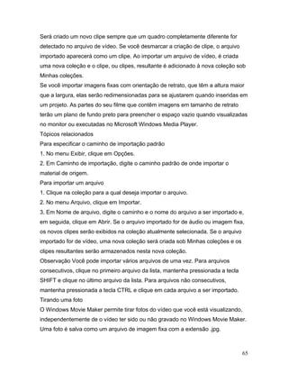 65
Será criado um novo clipe sempre que um quadro completamente diferente for
detectado no arquivo de vídeo. Se você desmarcar a criação de clipe, o arquivo
importado aparecerá como um clipe. Ao importar um arquivo de vídeo, é criada
uma nova coleção e o clipe, ou clipes, resultante é adicionado à nova coleção sob
Minhas coleções.
Se você importar imagens fixas com orientação de retrato, que têm a altura maior
que a largura, elas serão redimensionadas para se ajustarem quando inseridas em
um projeto. As partes do seu filme que contêm imagens em tamanho de retrato
terão um plano de fundo preto para preencher o espaço vazio quando visualizadas
no monitor ou executadas no Microsoft Windows Media Player.
Tópicos relacionados
Para especificar o caminho de importação padrão
1. No menu Exibir, clique em Opções.
2. Em Caminho de importação, digite o caminho padrão de onde importar o
material de origem.
Para importar um arquivo
1. Clique na coleção para a qual deseja importar o arquivo.
2. No menu Arquivo, clique em Importar.
3. Em Nome de arquivo, digite o caminho e o nome do arquivo a ser importado e,
em seguida, clique em Abrir. Se o arquivo importado for de áudio ou imagem fixa,
os novos clipes serão exibidos na coleção atualmente selecionada. Se o arquivo
importado for de vídeo, uma nova coleção será criada sob Minhas coleções e os
clipes resultantes serão armazenados nesta nova coleção.
Observação Você pode importar vários arquivos de uma vez. Para arquivos
consecutivos, clique no primeiro arquivo da lista, mantenha pressionada a tecla
SHIFT e clique no último arquivo da lista. Para arquivos não consecutivos,
mantenha pressionada a tecla CTRL e clique em cada arquivo a ser importado.
Tirando uma foto
O Windows Movie Maker permite tirar fotos do vídeo que você está visualizando,
independentemente de o vídeo ter sido ou não gravado no Windows Movie Maker.
Uma foto é salva como um arquivo de imagem fixa com a extensão .jpg.
 