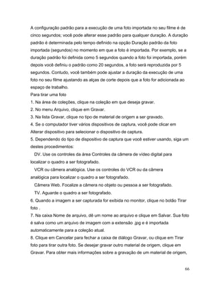 66
A configuração padrão para a execução de uma foto importada no seu filme é de
cinco segundos; você pode alterar esse padrão para qualquer duração. A duração
padrão é determinada pelo tempo definido na opção Duração padrão da foto
importada (segundos) no momento em que a foto é importada. Por exemplo, se a
duração padrão foi definida como 5 segundos quando a foto foi importada, porém
depois você definiu o padrão como 20 segundos, a foto será reproduzida por 5
segundos. Contudo, você também pode ajustar a duração da execução de uma
foto no seu filme ajustando as alças de corte depois que a foto for adicionada ao
espaço de trabalho.
Para tirar uma foto
1. Na área de coleções, clique na coleção em que deseja gravar.
2. No menu Arquivo, clique em Gravar.
3. Na lista Gravar, clique no tipo de material de origem a ser gravado.
4. Se o computador tiver vários dispositivos de captura, você pode clicar em
Alterar dispositivo para selecionar o dispositivo de captura.
5. Dependendo do tipo de dispositivo de captura que você estiver usando, siga um
destes procedimentos:
DV. Use os controles da área Controles da câmera de vídeo digital para
localizar o quadro a ser fotografado.
VCR ou câmera analógica. Use os controles do VCR ou da câmera
analógica para localizar o quadro a ser fotografado.
Câmera Web. Focalize a câmera no objeto ou pessoa a ser fotografado.
TV. Aguarde o quadro a ser fotografado.
6. Quando a imagem a ser capturada for exibida no monitor, clique no botão Tirar
foto .
7. Na caixa Nome de arquivo, dê um nome ao arquivo e clique em Salvar. Sua foto
é salva como um arquivo de imagem com a extensão .jpg e é importada
automaticamente para a coleção atual.
8. Clique em Cancelar para fechar a caixa de diálogo Gravar, ou clique em Tirar
foto para tirar outra foto. Se desejar gravar outro material de origem, clique em
Gravar. Para obter mais informações sobre a gravação de um material de origem,
 