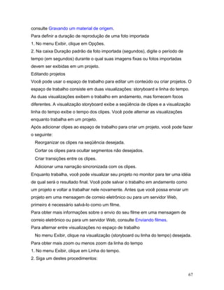 67
consulte Gravando um material de origem.
Para definir a duração de reprodução de uma foto importada
1. No menu Exibir, clique em Opções.
2. Na caixa Duração padrão da foto importada (segundos), digite o período de
tempo (em segundos) durante o qual suas imagens fixas ou fotos importadas
devem ser exibidas em um projeto.
Editando projetos
Você pode usar o espaço de trabalho para editar um conteúdo ou criar projetos. O
espaço de trabalho consiste em duas visualizações: storyboard e linha do tempo.
As duas visualizações exibem o trabalho em andamento, mas fornecem focos
diferentes. A visualização storyboard exibe a seqüência de clipes e a visualização
linha do tempo exibe o tempo dos clipes. Você pode alternar as visualizações
enquanto trabalha em um projeto.
Após adicionar clipes ao espaço de trabalho para criar um projeto, você pode fazer
o seguinte:
Reorganizar os clipes na seqüência desejada.
Cortar os clipes para ocultar segmentos não desejados.
Criar transições entre os clipes.
Adicionar uma narração sincronizada com os clipes.
Enquanto trabalha, você pode visualizar seu projeto no monitor para ter uma idéia
de qual será o resultado final. Você pode salvar o trabalho em andamento como
um projeto e voltar a trabalhar nele novamente. Antes que você possa enviar um
projeto em uma mensagem de correio eletrônico ou para um servidor Web,
primeiro é necessário salvá-lo como um filme.
Para obter mais informações sobre o envio do seu filme em uma mensagem de
correio eletrônico ou para um servidor Web, consulte Enviando filmes.
Para alternar entre visualizações no espaço de trabalho
No menu Exibir, clique na visualização (storyboard ou linha do tempo) desejada.
Para obter mais zoom ou menos zoom da linha do tempo
1. No menu Exibir, clique em Linha do tempo.
2. Siga um destes procedimentos:
 